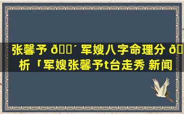 张馨予 🐴 军嫂八字命理分 🦆 析「军嫂张馨予t台走秀 新闻」